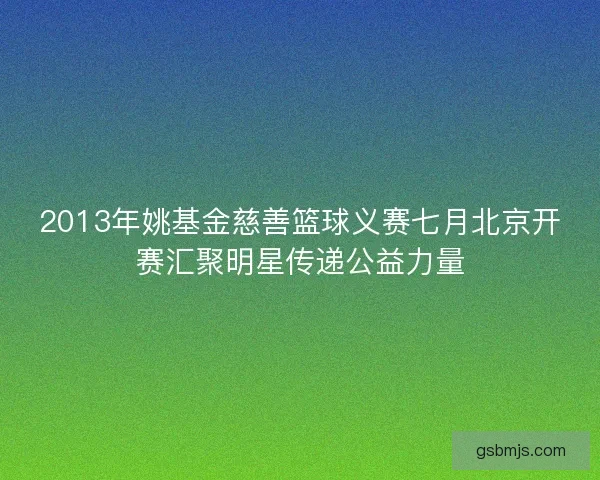 2013年姚基金慈善篮球义赛七月北京开赛汇聚明星传递公益力量