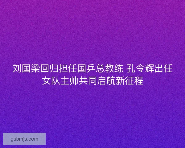 刘国梁回归担任国乒总教练 孔令辉出任女队主帅共同启航新征程