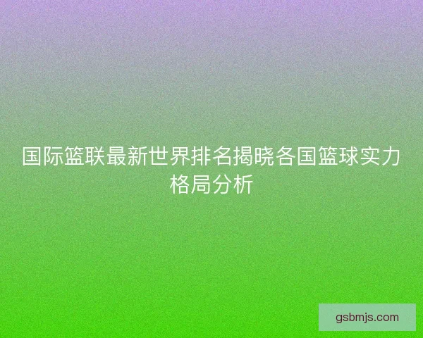 国际篮联最新世界排名揭晓各国篮球实力格局分析