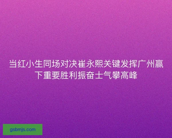 当红小生同场对决崔永熙关键发挥广州赢下重要胜利振奋士气攀高峰