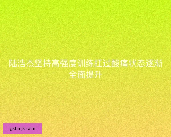 陆浩杰坚持高强度训练扛过酸痛状态逐渐全面提升