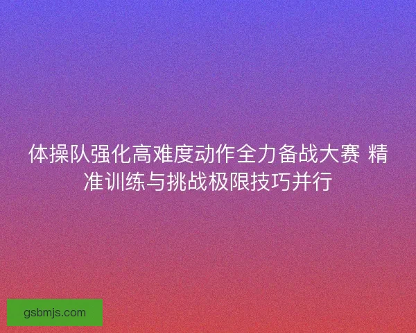体操队强化高难度动作全力备战大赛 精准训练与挑战极限技巧并行